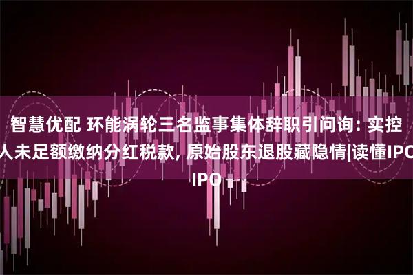 智慧优配 环能涡轮三名监事集体辞职引问询: 实控人未足额缴纳分红税款, 原始股东退股藏隐情|读懂IPO