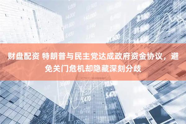 财盘配资 特朗普与民主党达成政府资金协议，避免关门危机却隐藏深刻分歧