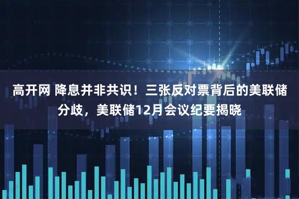 高开网 降息并非共识！三张反对票背后的美联储分歧，美联储12月会议纪要揭晓