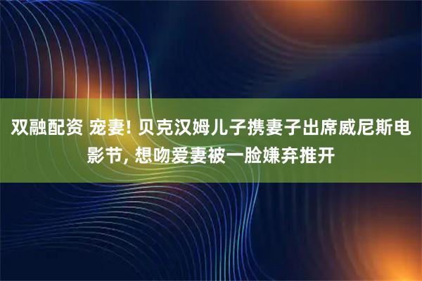 双融配资 宠妻! 贝克汉姆儿子携妻子出席威尼斯电影节, 想吻爱妻被一脸嫌弃推开