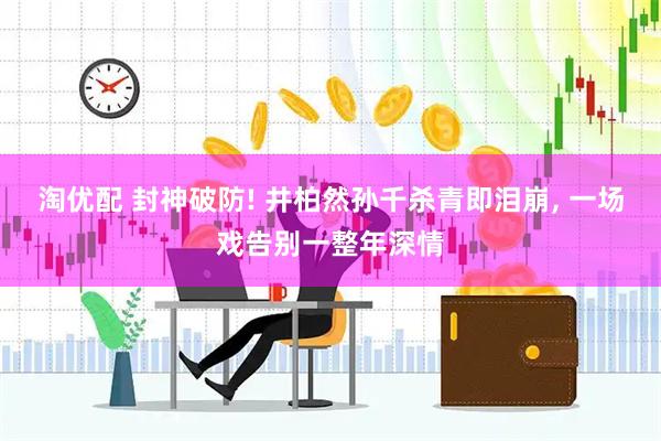 淘优配 封神破防! 井柏然孙千杀青即泪崩, 一场戏告别一整年深情