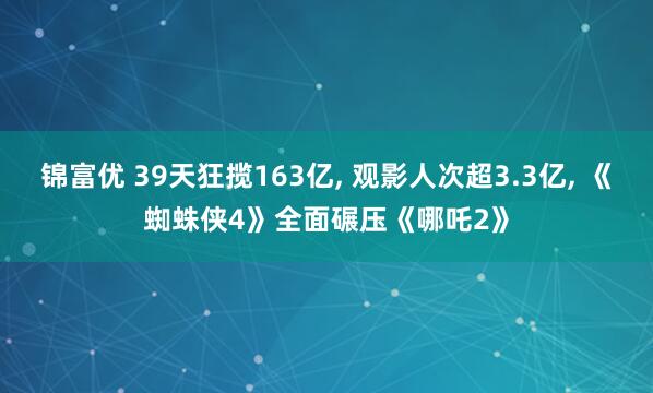 锦富优 39天狂揽163亿, 观影人次超3.3亿, 《蜘蛛侠4》全面碾压《哪吒2》