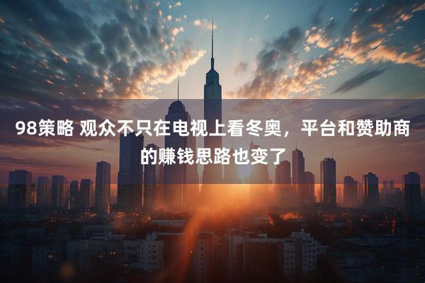 98策略 观众不只在电视上看冬奥，平台和赞助商的赚钱思路也变了