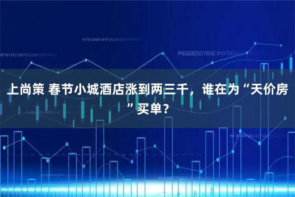 上尚策 春节小城酒店涨到两三千，谁在为“天价房”买单？