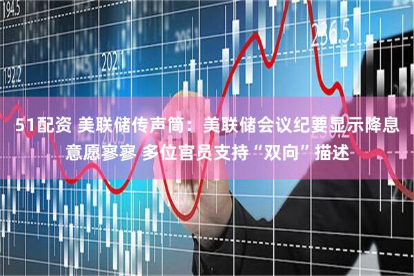 51配资 美联储传声筒：美联储会议纪要显示降息意愿寥寥 多位官员支持“双向”描述