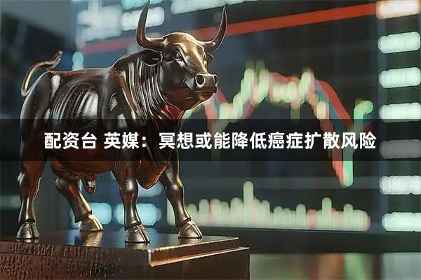 配资台 英媒：冥想或能降低癌症扩散风险