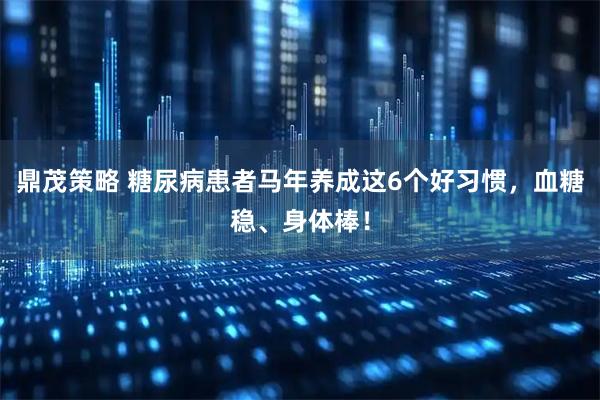 鼎茂策略 糖尿病患者马年养成这6个好习惯，血糖稳、身体棒！