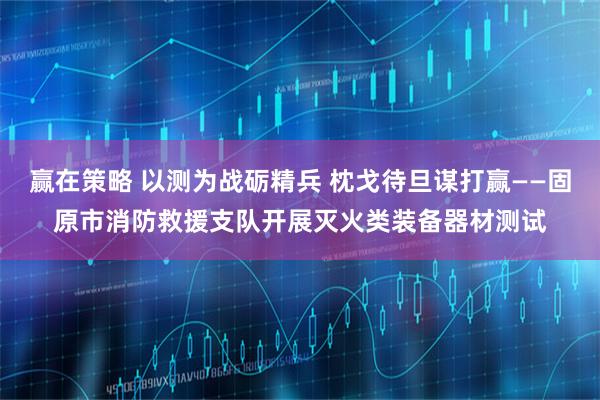赢在策略 以测为战砺精兵 枕戈待旦谋打赢——固原市消防救援支队开展灭火类装备器材测试
