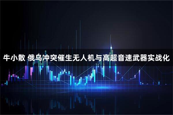 牛小散 俄乌冲突催生无人机与高超音速武器实战化