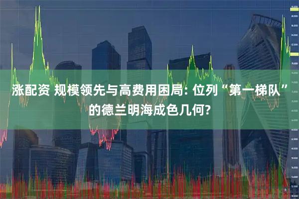 涨配资 规模领先与高费用困局: 位列“第一梯队”的德兰明海成色几何?