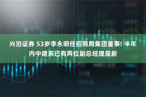 兴泊证券 53岁李永明任招商局集团董事! 半年内中建系已有两位副总经理履新