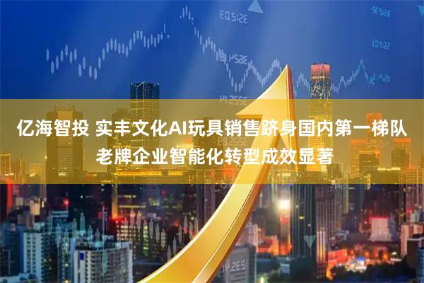 亿海智投 实丰文化AI玩具销售跻身国内第一梯队 老牌企业智能化转型成效显著