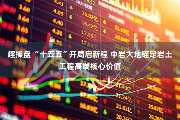 趣操盘 “十五五”开局启新程 中岩大地锚定岩土工程高端核心价值