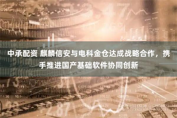 中承配资 麒麟信安与电科金仓达成战略合作，携手推进国产基础软件协同创新