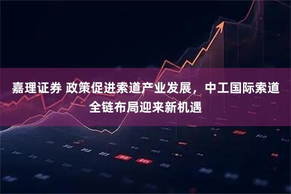 嘉理证券 政策促进索道产业发展，中工国际索道全链布局迎来新机遇