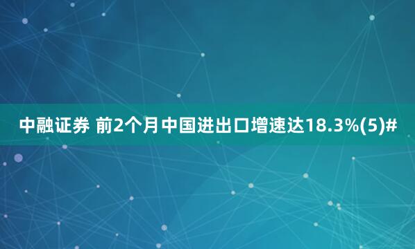 中融证券 前2个月中国进出口增速达18.3%(5)#