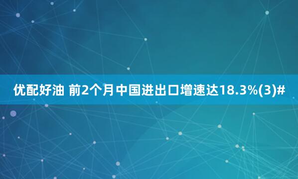 优配好油 前2个月中国进出口增速达18.3%(3)#