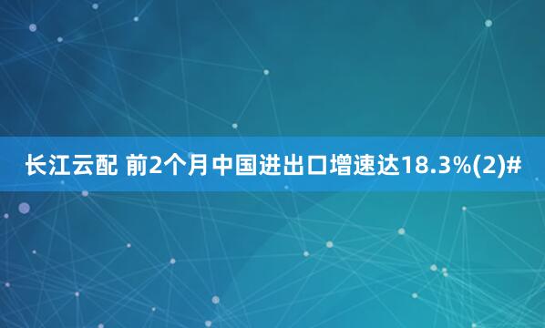 长江云配 前2个月中国进出口增速达18.3%(2)#