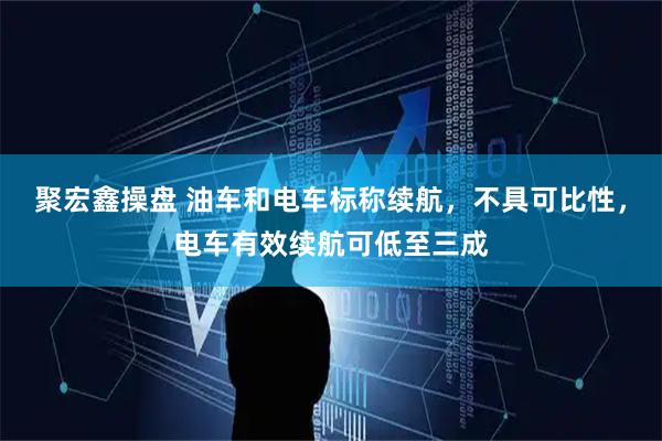 聚宏鑫操盘 油车和电车标称续航，不具可比性，电车有效续航可低至三成