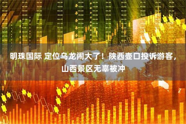 明珠国际 定位乌龙闹大了！陕西壶口投诉游客，山西景区无辜被冲