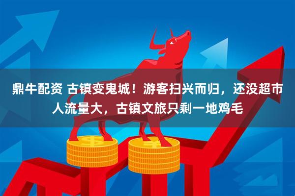 鼎牛配资 古镇变鬼城！游客扫兴而归，还没超市人流量大，古镇文旅只剩一地鸡毛