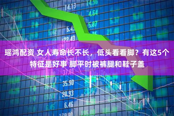 瑶鸿配资 女人寿命长不长，低头看看脚？有这5个特征是好事 脚平时被裤腿和鞋子盖