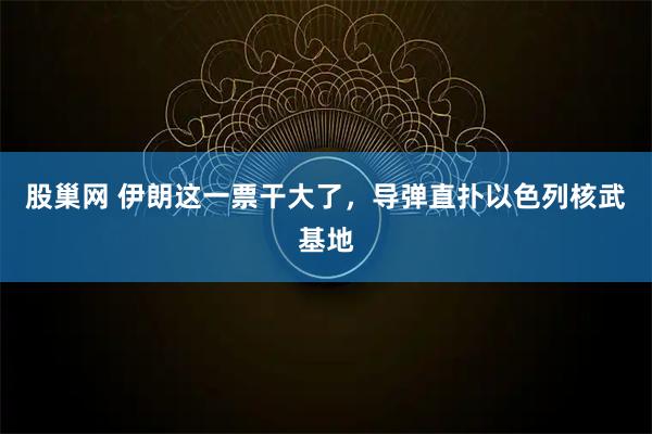 股巢网 伊朗这一票干大了，导弹直扑以色列核武基地