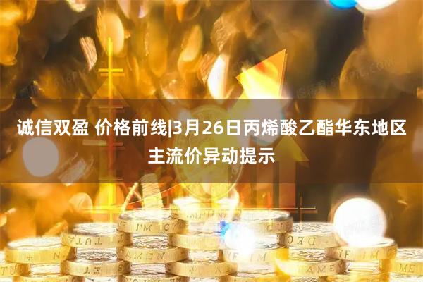 诚信双盈 价格前线|3月26日丙烯酸乙酯华东地区主流价异动提示