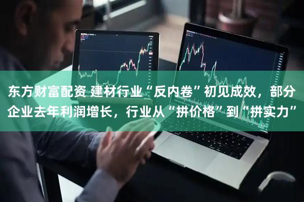 东方财富配资 建材行业“反内卷”初见成效，部分企业去年利润增长，行业从“拼价格”到“拼实力”