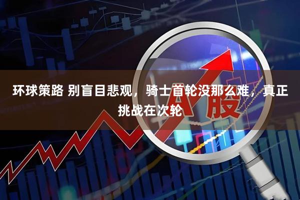 环球策路 别盲目悲观，骑士首轮没那么难，真正挑战在次轮