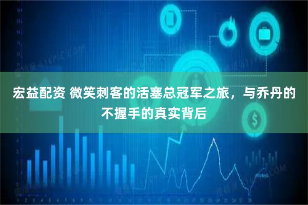 宏益配资 微笑刺客的活塞总冠军之旅，与乔丹的不握手的真实背后