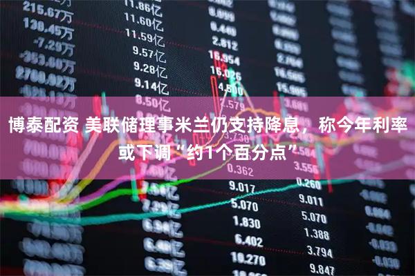 博泰配资 美联储理事米兰仍支持降息，称今年利率或下调“约1个百分点”