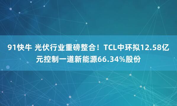 91快牛 光伏行业重磅整合！TCL中环拟12.58亿元控制一道新能源66.34%股份