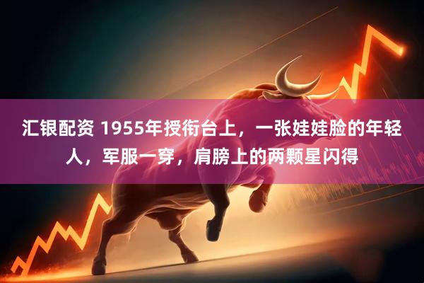 汇银配资 1955年授衔台上，一张娃娃脸的年轻人，军服一穿，肩膀上的两颗星闪得