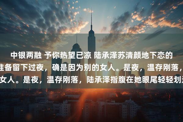 中银两融 予你热望已凉 陆承泽苏清颜地下恋的第七年，陆承泽第一次准备留下过夜，确是因为别的女人。是夜，温存刚落，陆承泽指腹在她眼尾轻轻划过：