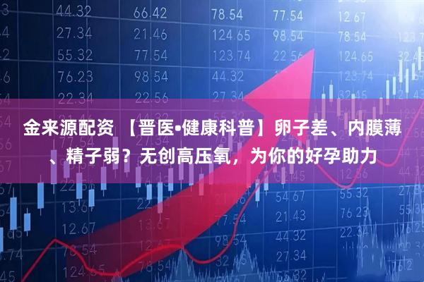 金来源配资 【晋医•健康科普】卵子差、内膜薄、精子弱？无创高压氧，为你的好孕助力