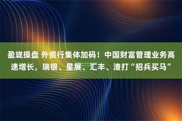 盈珑操盘 外资行集体加码！中国财富管理业务高速增长，瑞银、星展、汇丰、渣打“招兵买马”