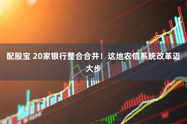 配股宝 20家银行整合合并！这地农信系统改革迈大步
