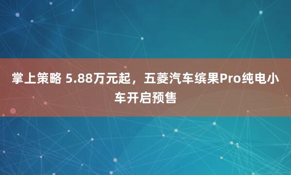 掌上策略 5.88万元起，五菱汽车缤果Pro纯电小车开启预售