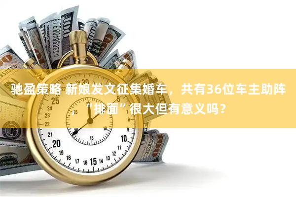 驰盈策略 新娘发文征集婚车，共有36位车主助阵，“排面”很大但有意义吗？