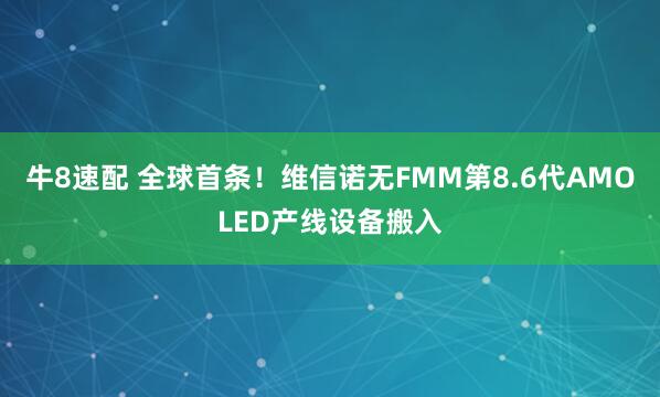 牛8速配 全球首条！维信诺无FMM第8.6代AMOLED产线设备搬入