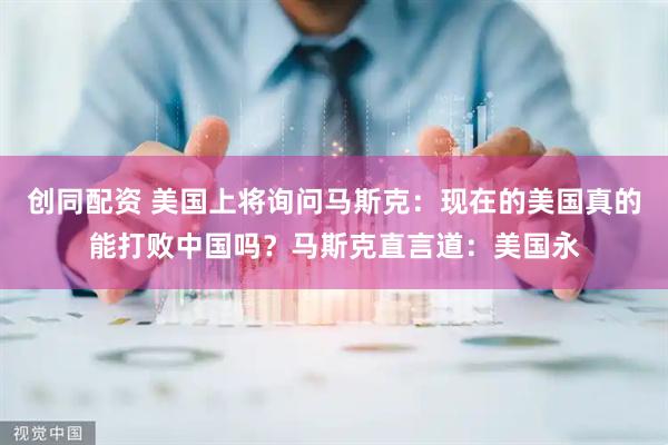 创同配资 美国上将询问马斯克：现在的美国真的能打败中国吗？马斯克直言道：美国永
