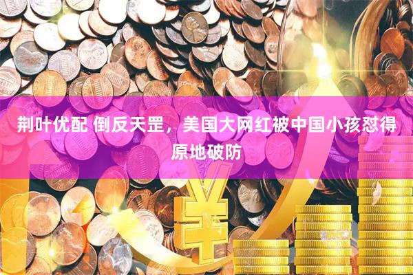 荆叶优配 倒反天罡,美国大网红被中国小孩怼得原地破防