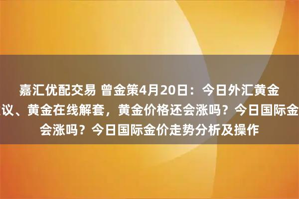 嘉汇优配交易 曾金策4月20日：今日外汇黄金走势分析及操作建议、黄金在线解套，黄金价格还会涨吗？今日国际金价走势分析及操作
