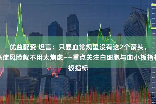 优益配资 坦言：只要血常规里没有这2个箭头，癌症风险就不用太焦虑——重点关注白细胞与血小板指标