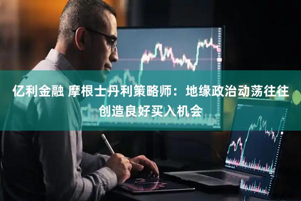 亿利金融 摩根士丹利策略师：地缘政治动荡往往创造良好买入机会