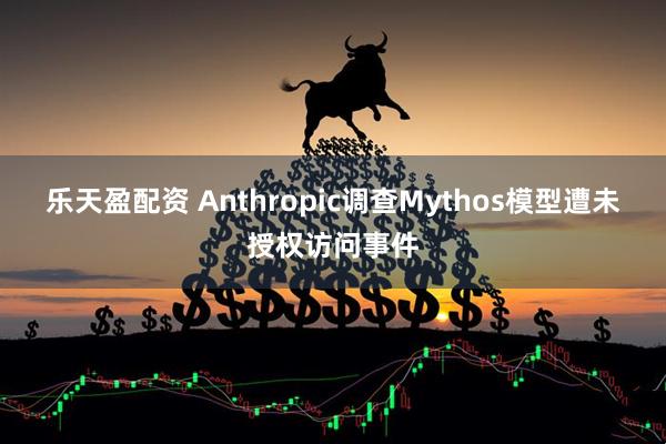 乐天盈配资 Anthropic调查Mythos模型遭未授权访问事件