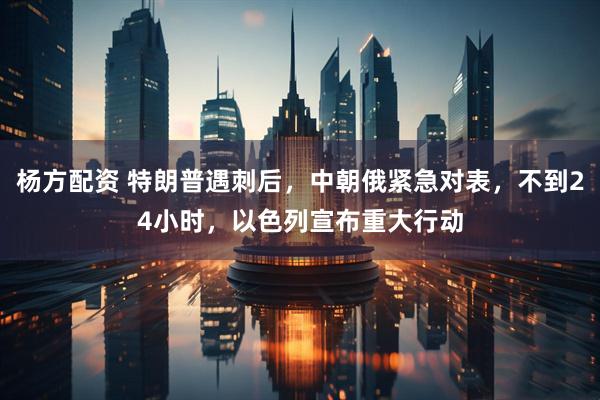杨方配资 特朗普遇刺后，中朝俄紧急对表，不到24小时，以色列宣布重大行动