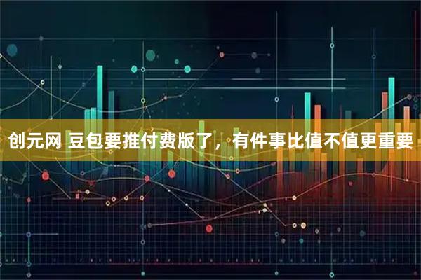 创元网 豆包要推付费版了，有件事比值不值更重要