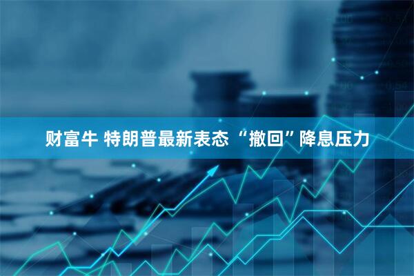 财富牛 特朗普最新表态 “撤回”降息压力